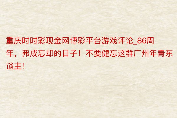 重庆时时彩现金网博彩平台游戏评论_86周年，弗成忘却的日子！不要健忘这群广州年青东谈主！