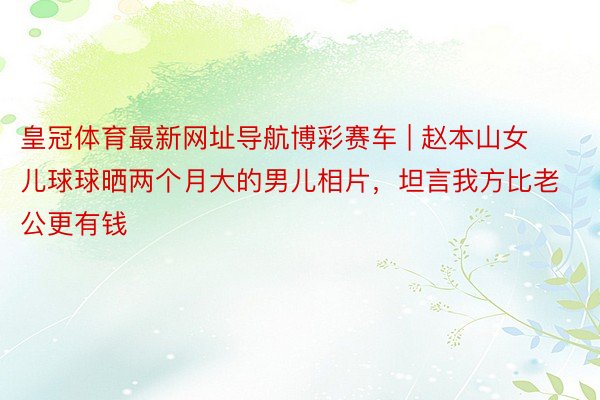 皇冠体育最新网址导航博彩赛车 | 赵本山女儿球球晒两个月大的男儿相片，坦言我方比老公更有钱