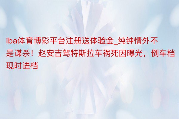 iba体育博彩平台注册送体验金_纯钟情外不是谋杀！赵安吉驾特斯拉车祸死因曝光，倒车档现时进档