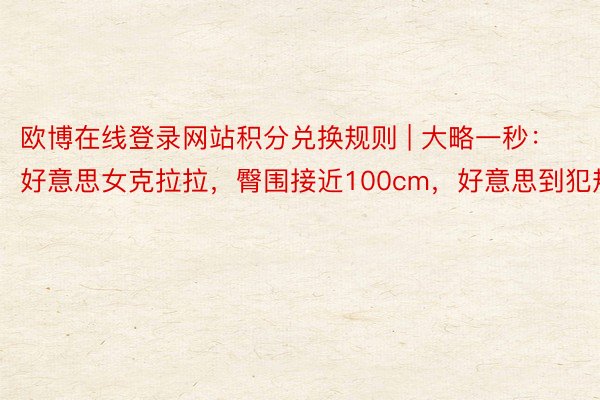 欧博在线登录网站积分兑换规则 | 大略一秒：好意思女克拉拉，臀围接近100cm，好意思到犯规