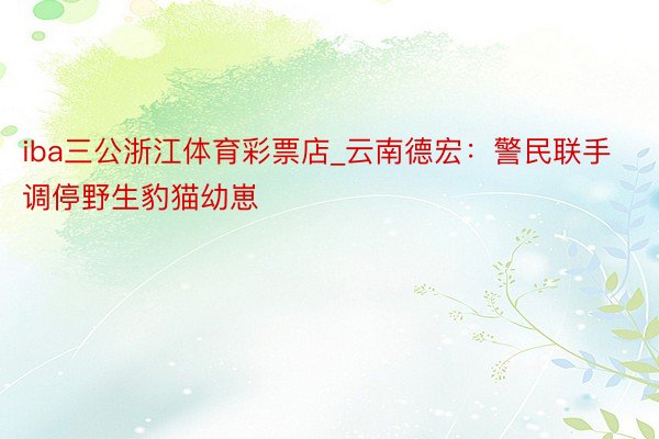 iba三公浙江体育彩票店_云南德宏：警民联手调停野生豹猫幼崽