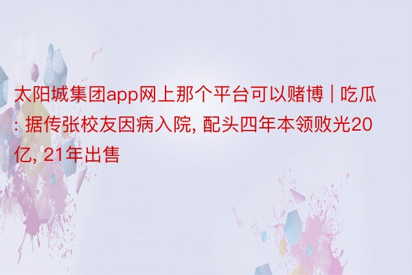 太阳城集团app网上那个平台可以赌博 | 吃瓜: 据传张校友因病入院, 配头四年本领败光20亿, 21年出售