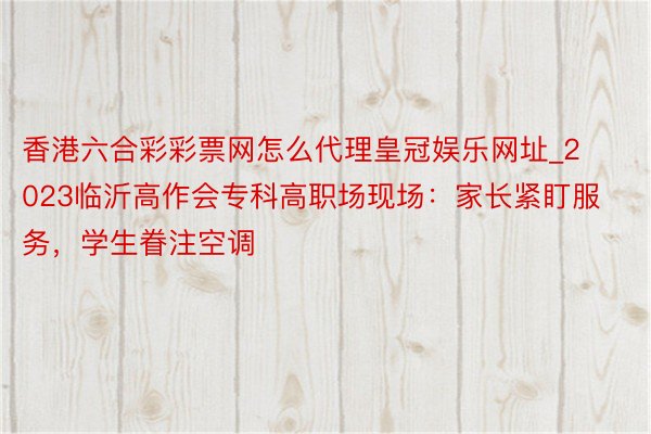 香港六合彩彩票网怎么代理皇冠娱乐网址_2023临沂高作会专科高职场现场：家长紧盯服务，学生眷注空调