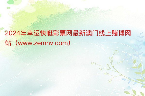 2024年幸运快艇彩票网最新澳门线上赌博网站（www.zemnv.com）