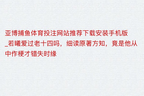 亚博捕鱼体育投注网站推荐下载安装手机版_若曦爱过老十四吗，细读原著方知，竟是他从中作梗才错失时缘