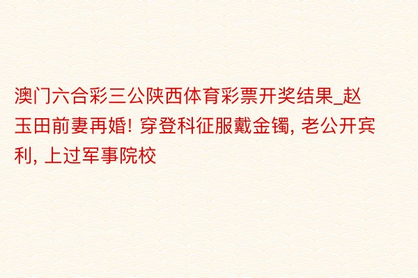澳门六合彩三公陕西体育彩票开奖结果_赵玉田前妻再婚! 穿登科征服戴金镯, 老公开宾利, 上过军事院校