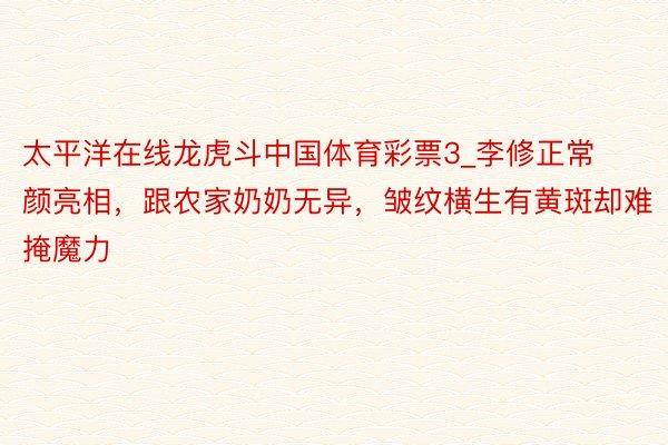 太平洋在线龙虎斗中国体育彩票3_李修正常颜亮相，跟农家奶奶无异，皱纹横生有黄斑却难掩魔力