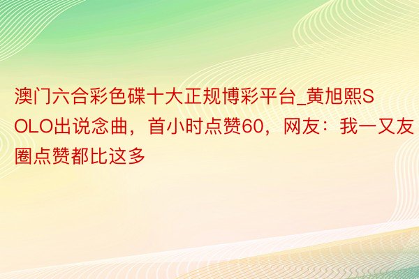 澳门六合彩色碟十大正规博彩平台_黄旭熙SOLO出说念曲，首小时点赞60，网友：我一又友圈点赞都比这多
