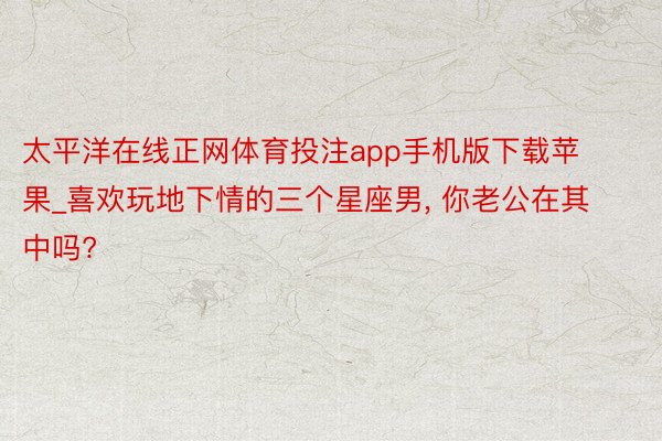 太平洋在线正网体育投注app手机版下载苹果_喜欢玩地下情的三个星座男, 你老公在其中吗?