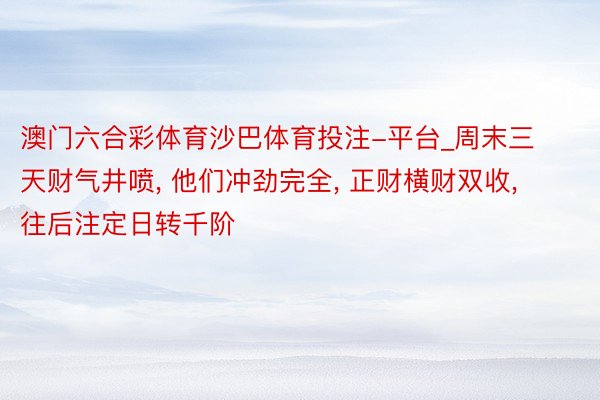 澳门六合彩体育沙巴体育投注-平台_周末三天财气井喷, 他们冲劲完全, 正财横财双收, 往后注定日转千阶
