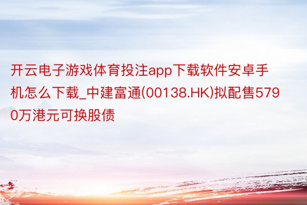 开云电子游戏体育投注app下载软件安卓手机怎么下载_中建富通(00138.HK)拟配售5790万港元可换股债