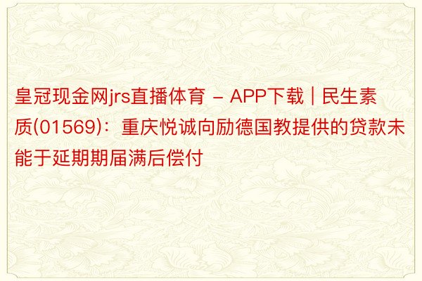 皇冠现金网jrs直播体育 - APP下载 | 民生素质(01569)：重庆悦诚向励德国教提供的贷款未能于延期期届满后偿付