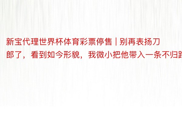 新宝代理世界杯体育彩票停售 | 别再表扬刀郎了，看到如今形貌，我微小把他带入一条不归路