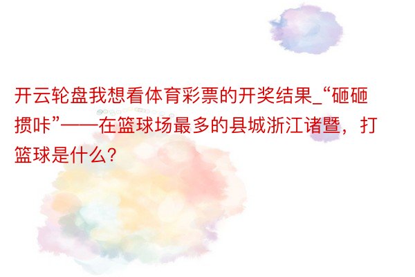 开云轮盘我想看体育彩票的开奖结果_“砸砸掼咔”——在篮球场最多的县城浙江诸暨，打篮球是什么？