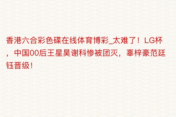 香港六合彩色碟在线体育博彩_太难了！LG杯，中国00后王星昊谢科惨被团灭，辜梓豪范廷钰晋级！