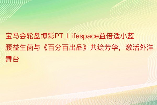 宝马会轮盘博彩PT_Lifespace益倍适小蓝腰益生菌与《百分百出品》共绘芳华，激活外洋舞台