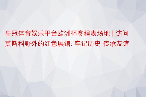 皇冠体育娱乐平台欧洲杯赛程表场地 | 访问莫斯科野外的红色展馆: 牢记历史 传承友谊
