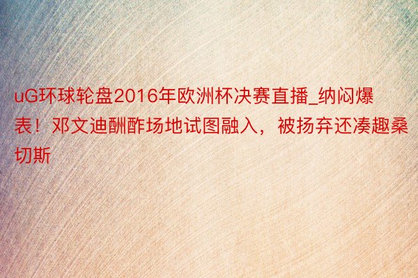 uG环球轮盘2016年欧洲杯决赛直播_纳闷爆表！邓文迪酬酢场地试图融入，被扬弃还凑趣桑切斯