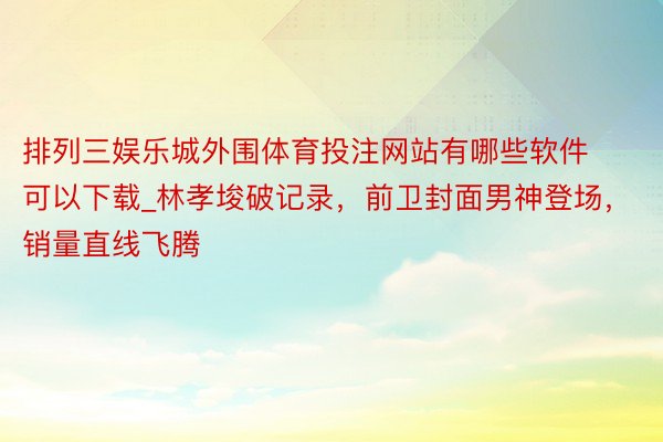 排列三娱乐城外围体育投注网站有哪些软件可以下载_林孝埈破记录，前卫封面男神登场，销量直线飞腾