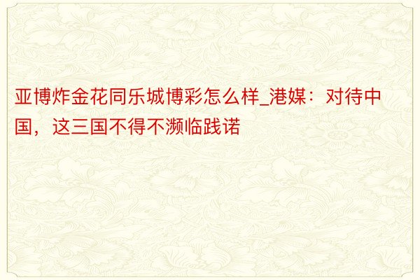 亚博炸金花同乐城博彩怎么样_港媒：对待中国，这三国不得不濒临践诺