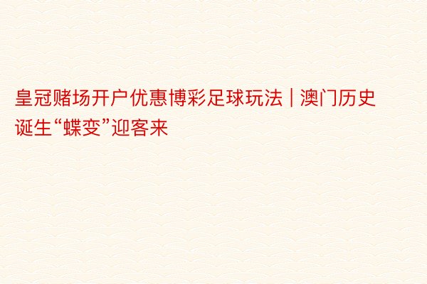 皇冠赌场开户优惠博彩足球玩法 | 澳门历史诞生“蝶变”迎客来