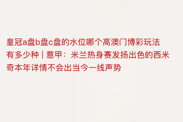 皇冠a盘b盘c盘的水位哪个高澳门博彩玩法有多少种 | 意甲：米兰热身赛发扬出色的西米奇本年详情不会出当今一线声势