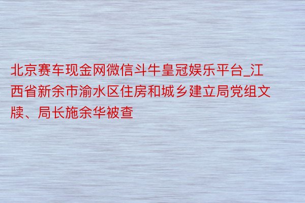 北京赛车现金网微信斗牛皇冠娱乐平台_江西省新余市渝水区住房和城乡建立局党组文牍、局长施余华被查