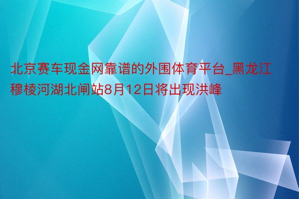 北京赛车现金网靠谱的外围体育平台_黑龙江穆棱河湖北闸站8月12日将出现洪峰