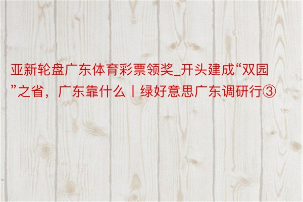 亚新轮盘广东体育彩票领奖_开头建成“双园”之省，广东靠什么丨绿好意思广东调研行③