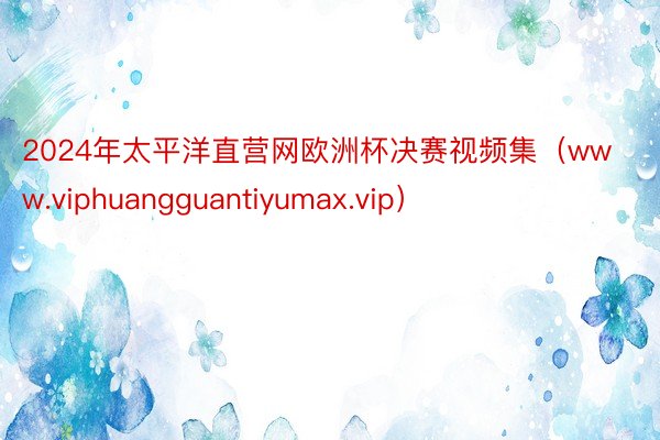 2024年太平洋直营网欧洲杯决赛视频集（www.viphuangguantiyumax.vip）