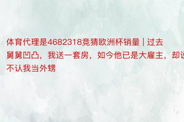 体育代理是4682318竞猜欧洲杯销量 | 过去舅舅凹凸，我送一套房，如今他已是大雇主，却说不认我当外甥
