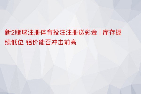 新2赌球注册体育投注注册送彩金 | 库存握续低位 铝价能否冲击前高