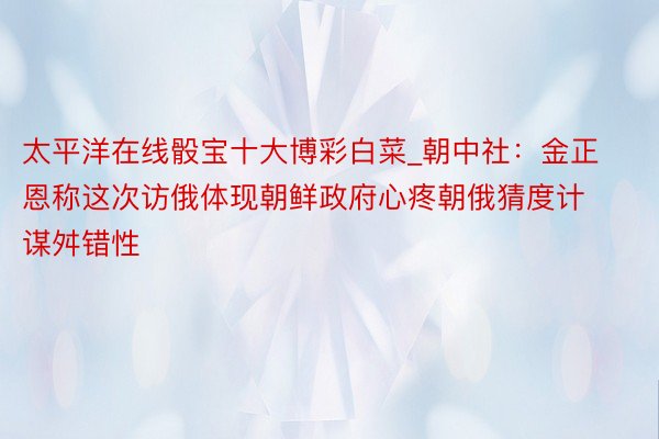 太平洋在线骰宝十大博彩白菜_朝中社：金正恩称这次访俄体现朝鲜政府心疼朝俄猜度计谋舛错性