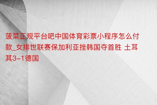 菠菜正规平台吧中国体育彩票小程序怎么付款_女排世联赛保加利亚挫韩国夺首胜 土耳其3-1德国