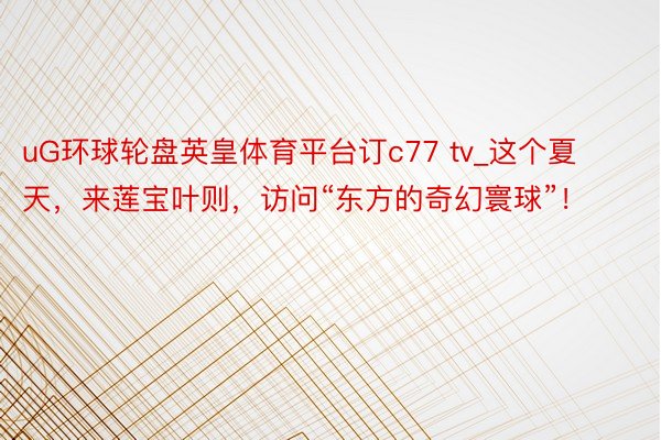uG环球轮盘英皇体育平台订c77 tv_这个夏天，来莲宝叶则，访问“东方的奇幻寰球”！