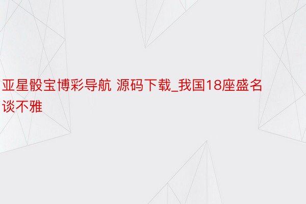 亚星骰宝博彩导航 源码下载_我国18座盛名谈不雅