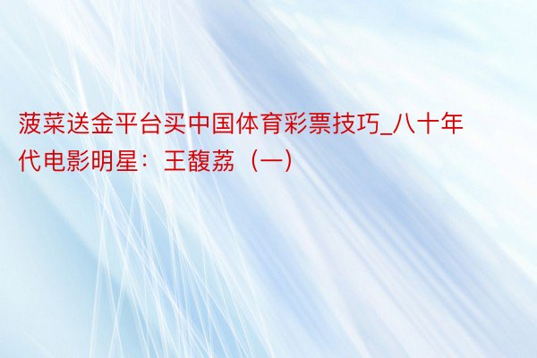 菠菜送金平台买中国体育彩票技巧_八十年代电影明星：王馥荔（一）