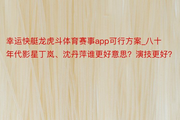 幸运快艇龙虎斗体育赛事app可行方案_八十年代影星丁岚、沈丹萍谁更好意思？演技更好？