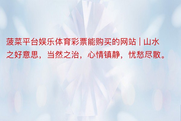 菠菜平台娱乐体育彩票能购买的网站 | 山水之好意思，当然之治，心情镇静，忧愁尽散。