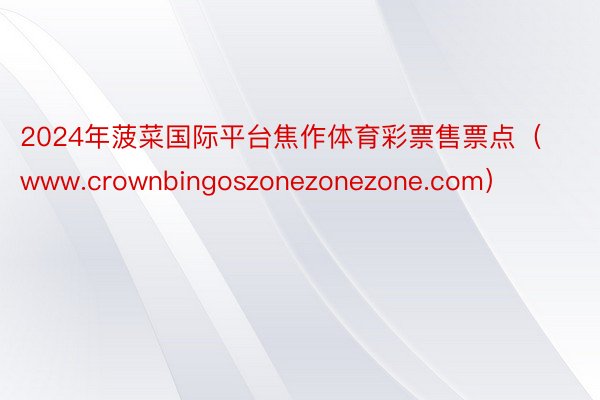 2024年菠菜国际平台焦作体育彩票售票点（www.crownbingoszonezonezone.com）