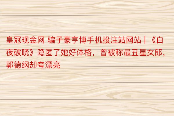 皇冠现金网 骗子豪亨博手机投注站网站 | 《白夜破晓》隐匿了她好体格，曾被称最丑星女郎，郭德纲却夸漂亮