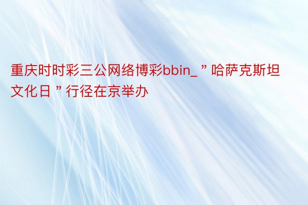 重庆时时彩三公网络博彩bbin_＂哈萨克斯坦文化日＂行径在京举办