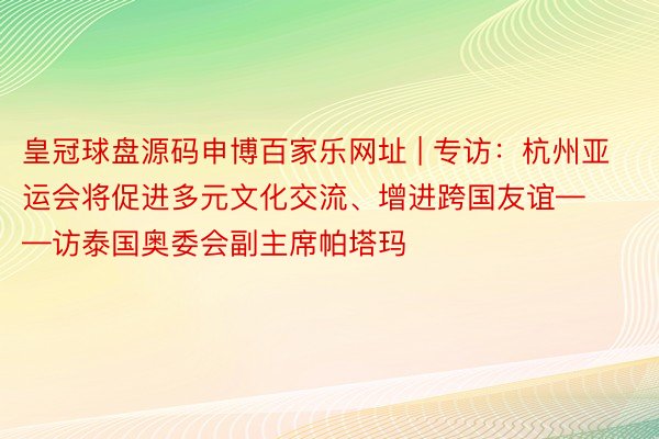 皇冠球盘源码申博百家乐网址 | 专访：杭州亚运会将促进多元文化交流、增进跨国友谊——访泰国奥委会副主席帕塔玛