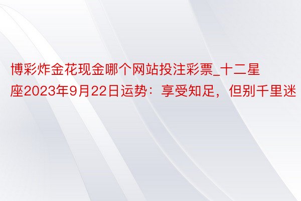 博彩炸金花现金哪个网站投注彩票_十二星座2023年9月22日运势：享受知足，但别千里迷