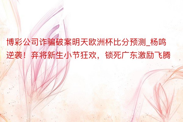 博彩公司诈骗破案明天欧洲杯比分预测_杨鸣逆袭！弃将新生小节狂欢，锁死广东激励飞腾
