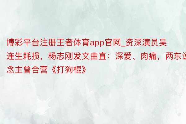 博彩平台注册王者体育app官网_资深演员吴连生耗损，杨志刚发文曲直：深爱、肉痛，两东说念主曾合营《打狗棍》