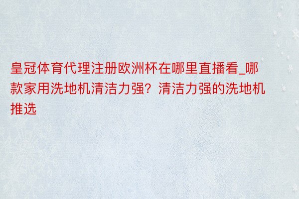 皇冠体育代理注册欧洲杯在哪里直播看_哪款家用洗地机清洁力强？清洁力强的洗地机推选