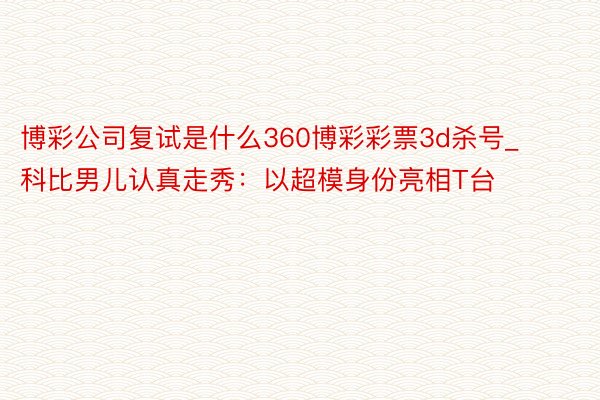 博彩公司复试是什么360博彩彩票3d杀号_科比男儿认真走秀：以超模身份亮相T台