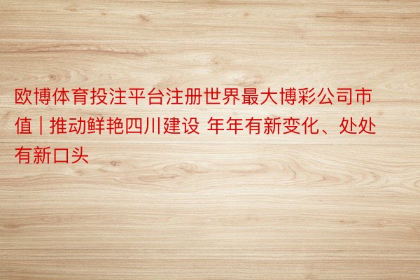 欧博体育投注平台注册世界最大博彩公司市值 | 推动鲜艳四川建设 年年有新变化、处处有新口头