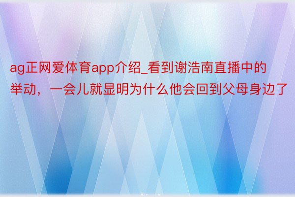 ag正网爱体育app介绍_看到谢浩南直播中的举动，一会儿就显明为什么他会回到父母身边了